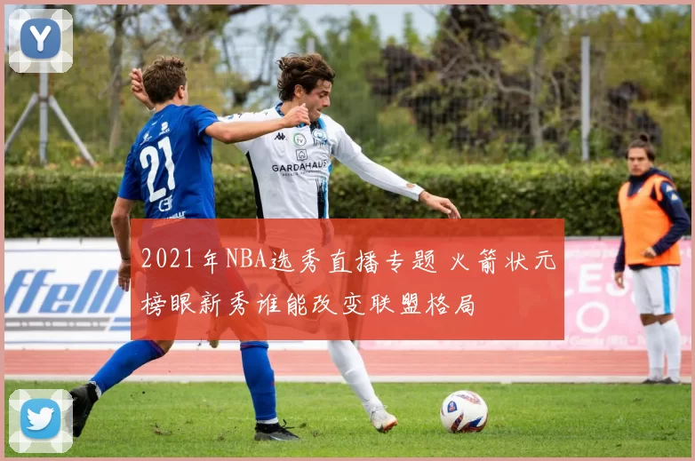 2021年NBA选秀直播专题 火箭状元榜眼新秀谁能改变联盟格局