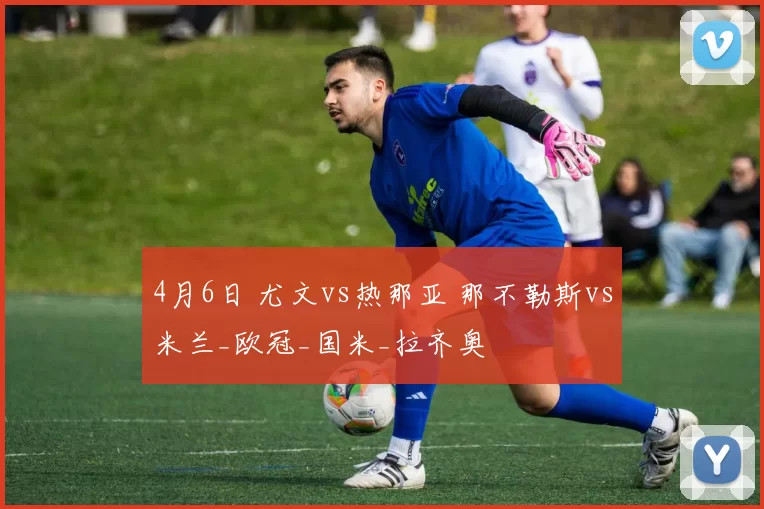 4月6日 尤文vs热那亚 那不勒斯vs米兰_欧冠_国米_拉齐奥