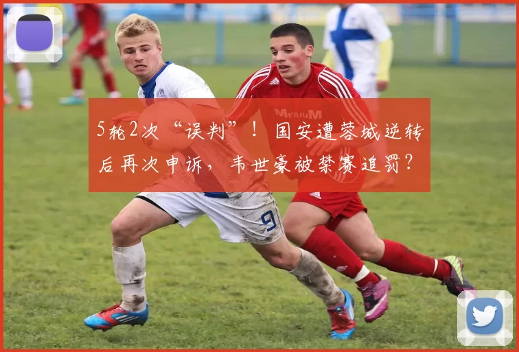 5轮2次“误判”！国安遭蓉城逆转后再次申诉，韦世豪被禁赛追罚？