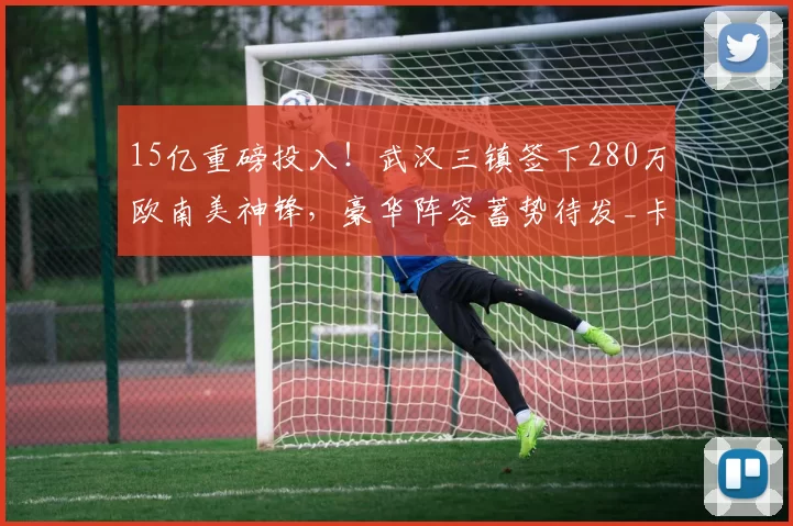 15亿重磅投入！武汉三镇签下280万欧南美神锋，豪华阵容蓄势待发_卡迪斯_赛季_中超