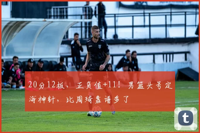 20分12板，正负值+11！男篮头号定海神针，比周琦靠谱多了