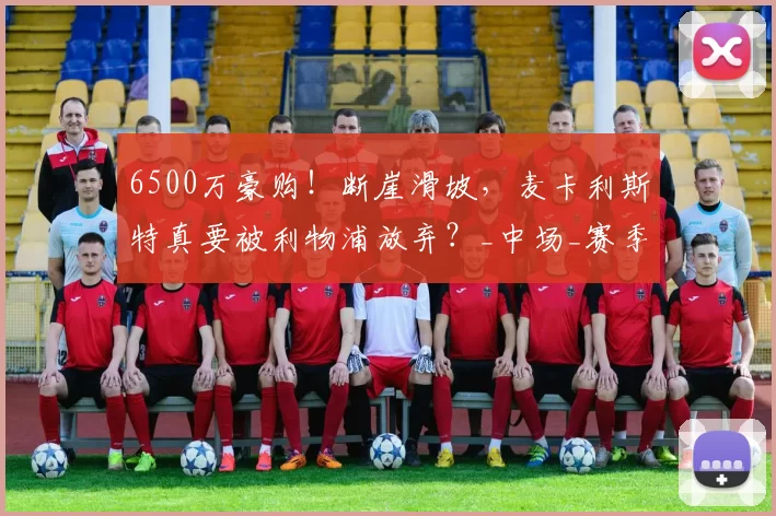 6500万豪购！断崖滑坡，麦卡利斯特真要被利物浦放弃？_中场_赛季_英超冠军