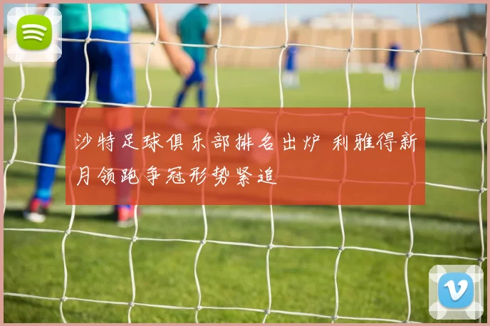 沙特足球俱乐部排名出炉 利雅得新月领跑争冠形势紧追