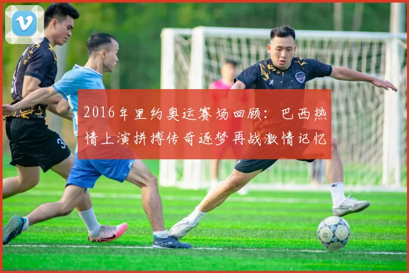 2016年里约奥运赛场回顾：巴西热情上演拼搏传奇逐梦再战激情记忆