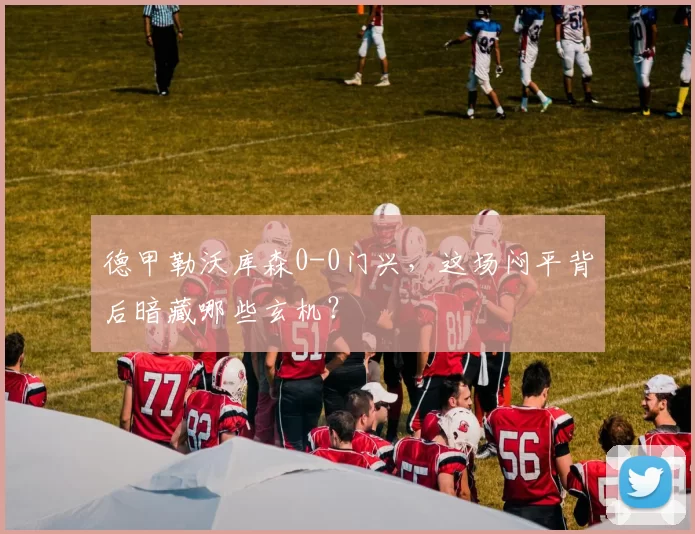 德甲勒沃库森0-0门兴，这场闷平背后暗藏哪些玄机？