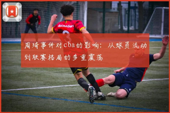 周琦事件对cba的影响：从球员流动到联赛格局的多重震荡