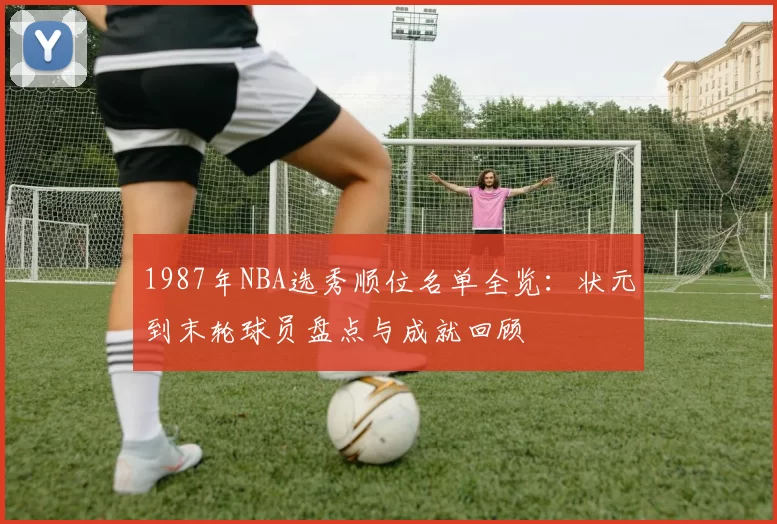 1987年NBA选秀顺位名单全览：状元到末轮球员盘点与成就回顾