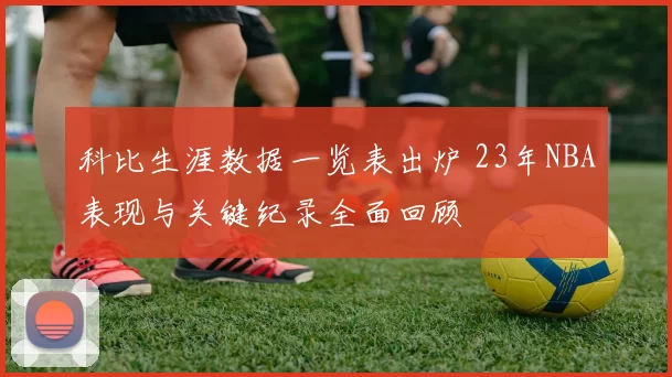 科比生涯数据一览表出炉 23年NBA表现与关键纪录全面回顾