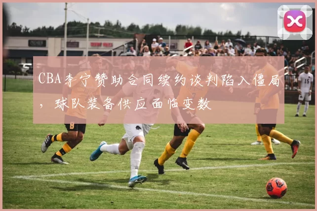 CBA李宁赞助合同续约谈判陷入僵局，球队装备供应面临变数