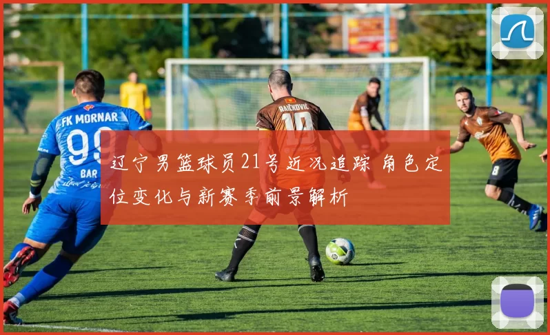 辽宁男篮球员21号近况追踪 角色定位变化与新赛季前景解析