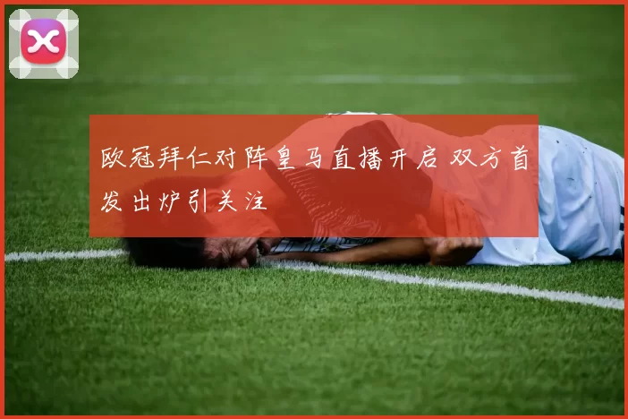 欧冠拜仁对阵皇马直播开启 双方首发出炉引关注