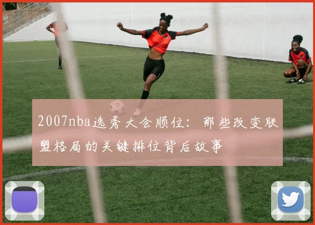 2007nba选秀大会顺位：那些改变联盟格局的关键排位背后故事