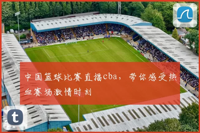 中国篮球比赛直播cba，带你感受热血赛场激情时刻