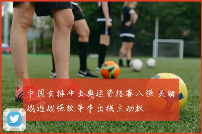 中国女排冲击奥运资格赛八强 关键战迎战强敌争夺出线主动权