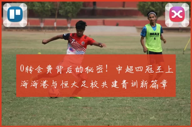 0转会费背后的秘密！中超四冠王上海海港与恒大足校共建青训新篇章_交易_杨黔东