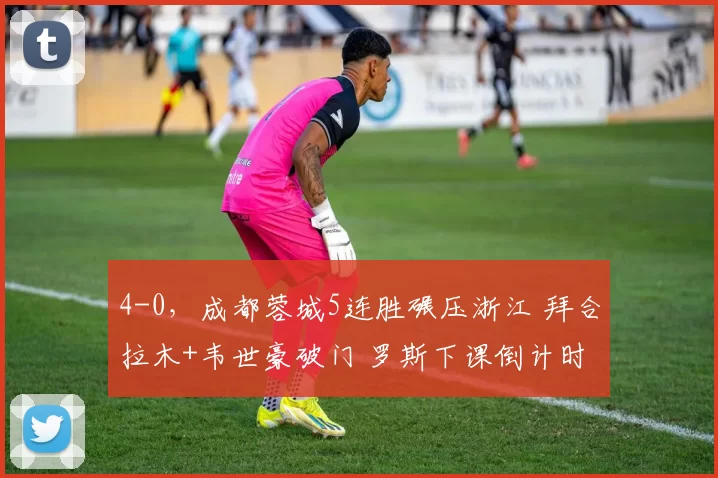 4-0，成都蓉城5连胜碾压浙江 拜合拉木+韦世豪破门 罗斯下课倒计时_韦林顿_王钰栋_中超