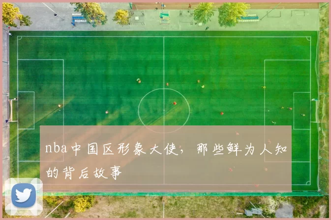 nba中国区形象大使，那些鲜为人知的背后故事