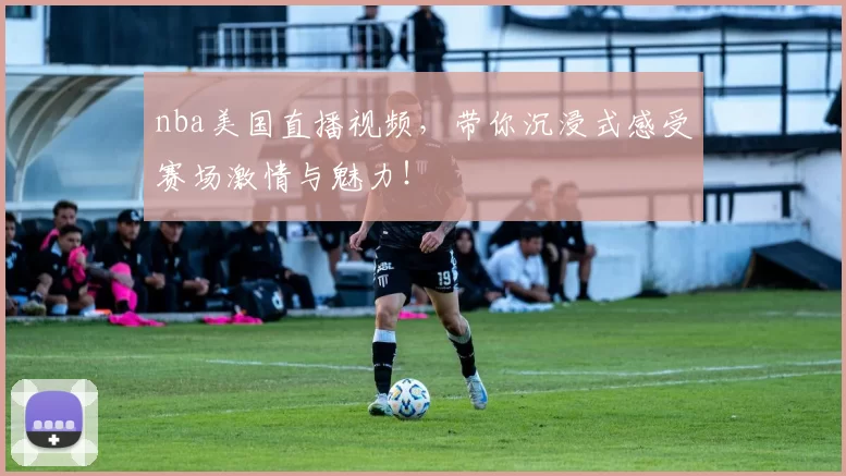 nba美国直播视频，带你沉浸式感受赛场激情与魅力！