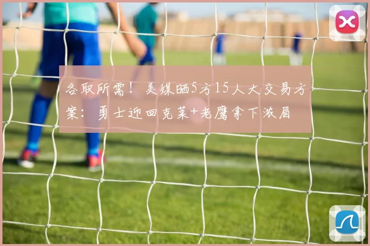 各取所需！美媒晒5方15人大交易方案：勇士迎回克莱+老鹰拿下浓眉