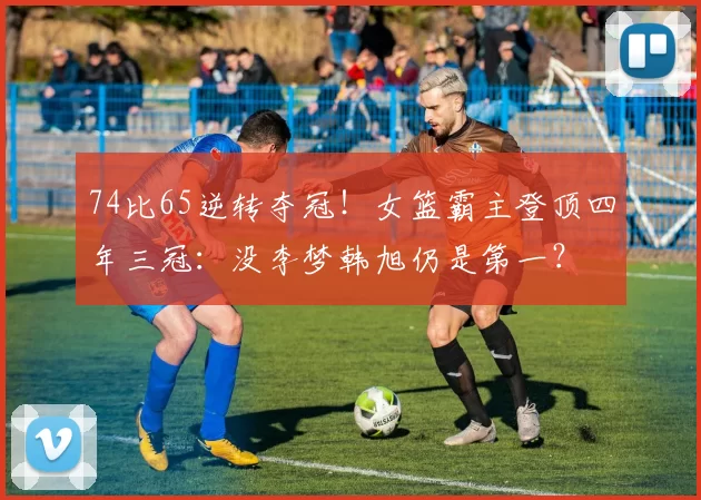 74比65逆转夺冠！女篮霸主登顶四年三冠：没李梦韩旭仍是第一？