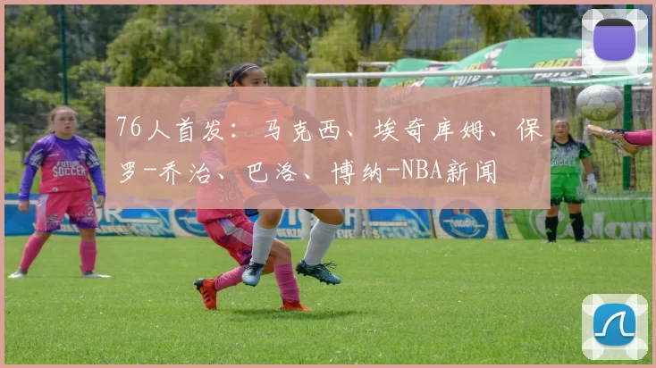 76人首发：马克西、埃奇库姆、保罗-乔治、巴洛、博纳-NBA新闻