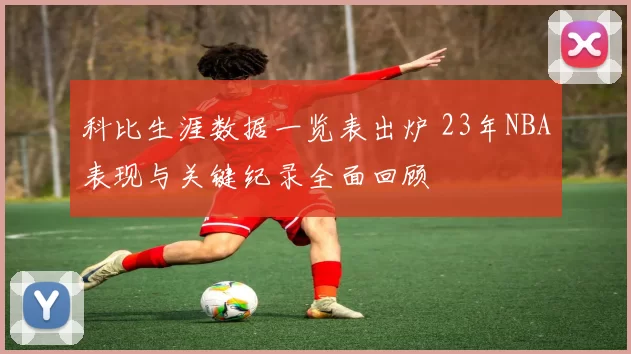 科比生涯数据一览表出炉 23年NBA表现与关键纪录全面回顾