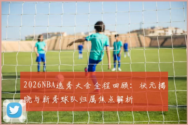 2026NBA选秀大会全程回顾：状元揭晓与新秀球队归属焦点解析
