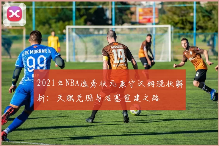 2021年NBA选秀状元康宁汉姆现状解析：天赋兑现与活塞重建之路