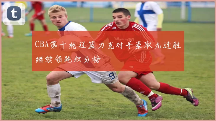 CBA第十轮辽篮力克对手豪取九连胜继续领跑积分榜