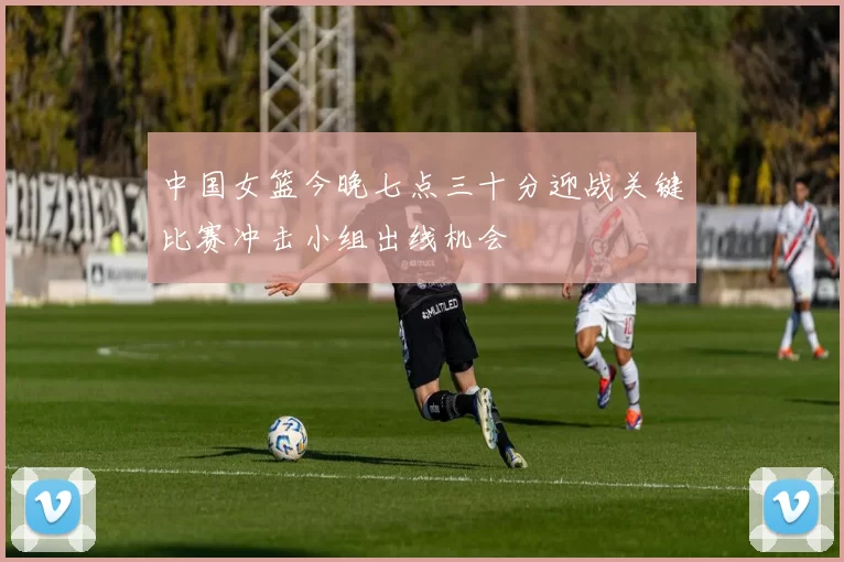 中国女篮今晚七点三十分迎战关键比赛冲击小组出线机会