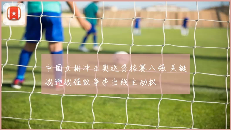 中国女排冲击奥运资格赛八强 关键战迎战强敌争夺出线主动权