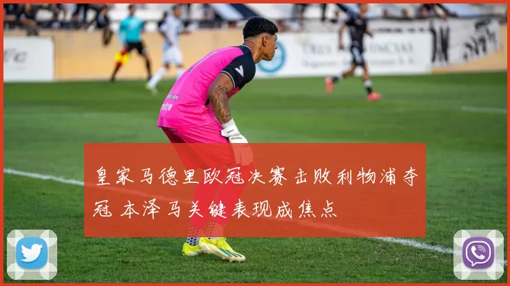 皇家马德里欧冠决赛击败利物浦夺冠 本泽马关键表现成焦点