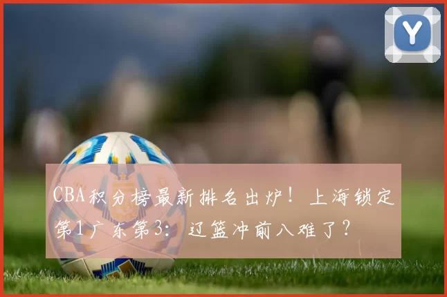 CBA积分榜最新排名出炉！上海锁定第1广东第3：辽篮冲前八难了？