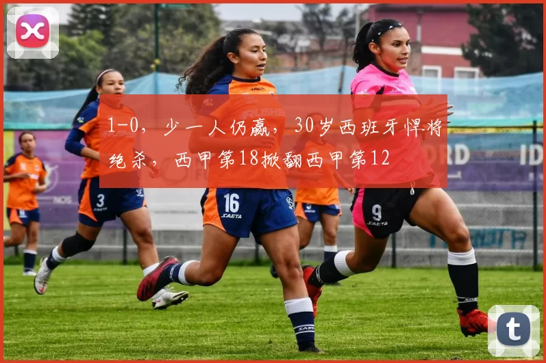 1-0，少一人仍赢，30岁西班牙悍将绝杀，西甲第18掀翻西甲第12