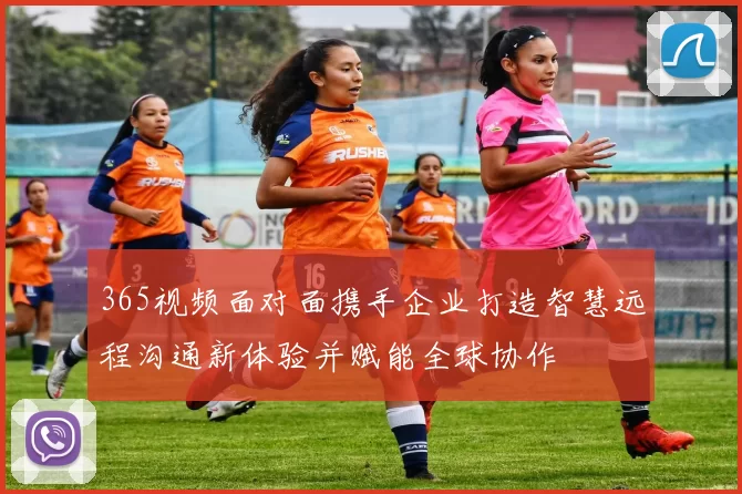 365视频面对面携手企业打造智慧远程沟通新体验并赋能全球协作