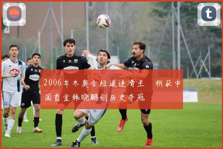 2006年冬奥会短道速滑王濛斩获中国首金韩晓鹏创历史夺冠