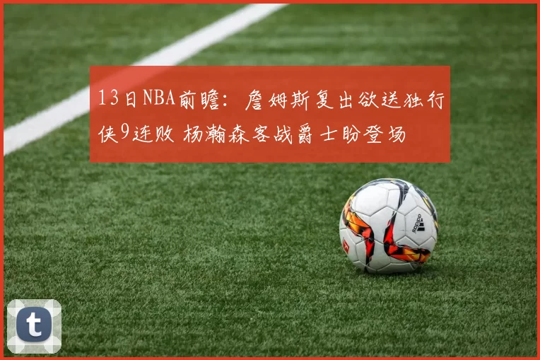 13日NBA前瞻：詹姆斯复出欲送独行侠9连败 杨瀚森客战爵士盼登场