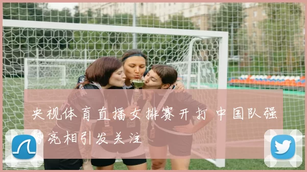 央视体育直播女排赛开打 中国队强势亮相引发关注