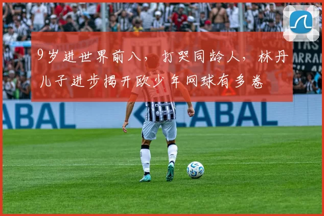 9岁进世界前八，打哭同龄人，林丹儿子进步揭开欧少年网球有多卷