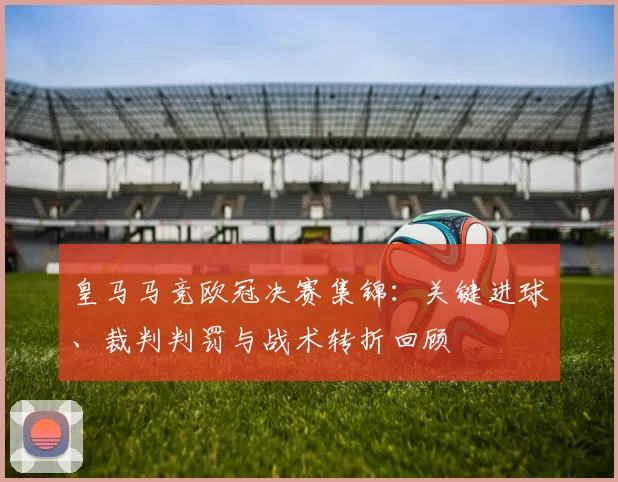 皇马马竞欧冠决赛集锦：关键进球、裁判判罚与战术转折回顾