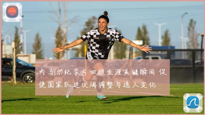 内马尔纪录片回顾生涯关键瞬间 促使国家队进攻端调整与选人变化