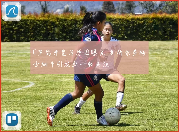 C罗离开皇马原因曝光 罗纳尔多转会细节引发新一轮关注