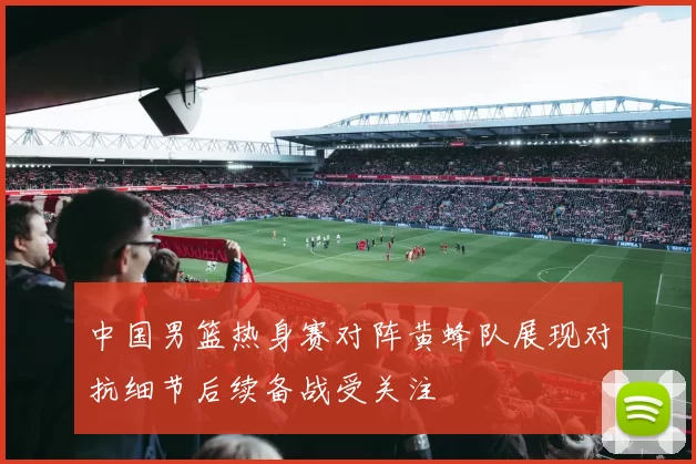 中国男篮热身赛对阵黄蜂队展现对抗细节后续备战受关注