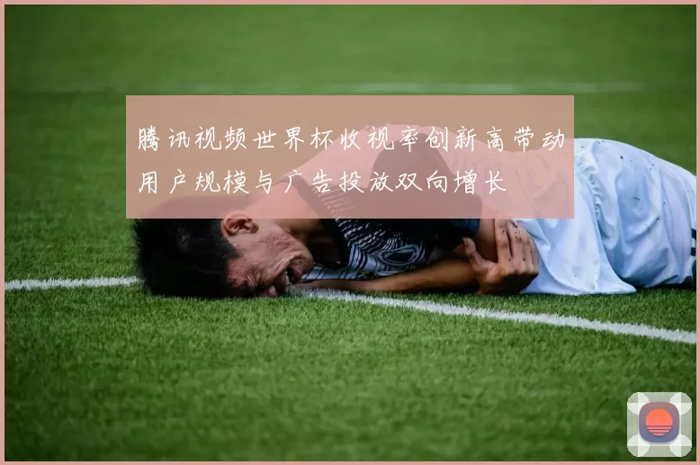 腾讯视频世界杯收视率创新高带动用户规模与广告投放双向增长