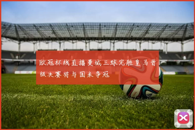 欧冠杯线直播曼城三球完胜皇马晋级决赛将与国米争冠