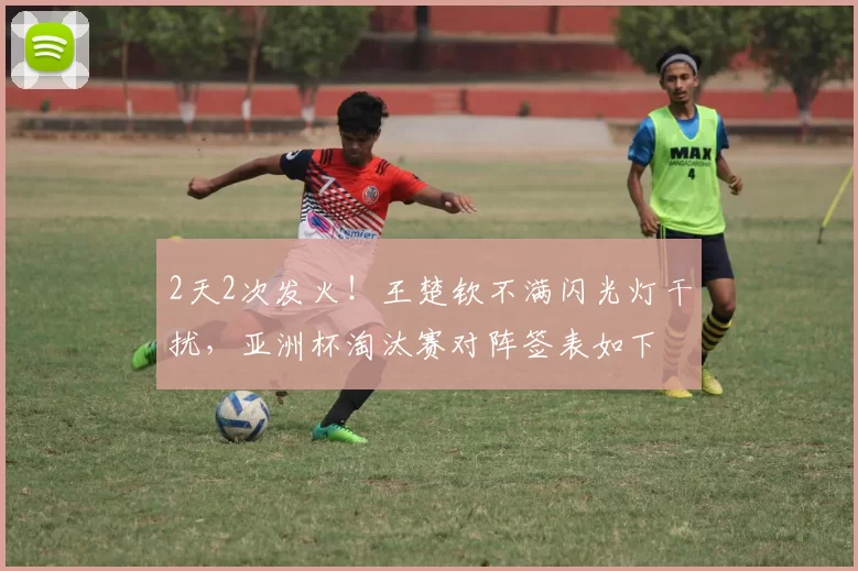 2天2次发火！王楚钦不满闪光灯干扰，亚洲杯淘汰赛对阵签表如下