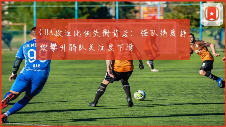 CBA投注比例失衡背后：强队热度持续攀升弱队关注度下滑