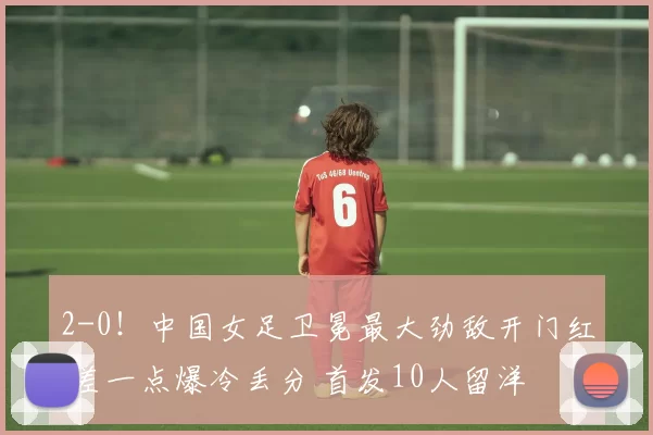 2-0！中国女足卫冕最大劲敌开门红 差一点爆冷丢分 首发10人留洋