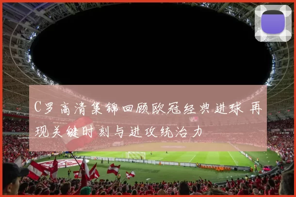 C罗高清集锦回顾欧冠经典进球 再现关键时刻与进攻统治力