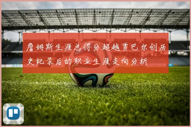 詹姆斯生涯总得分超越贾巴尔创历史纪录后的职业生涯走向分析